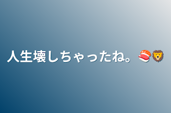 人生壊しちゃったね。🍣🦁