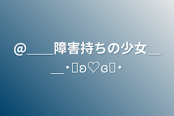 @＿＿障害持ちの少女＿＿˙˚ʚ♡ɞ˚˙