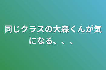 同じクラスの大森くんが気になる、、、