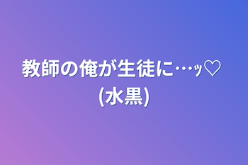 教師の俺が生徒に…ｯ♡  (水黒)