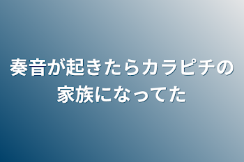 奏音が起きたらカラピチの家族になってた