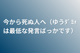 今から死ぬ人へ（ゆうﾀﾞﾖｫは最低な発言ばっかです）