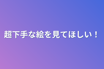 超下手な絵を見てほしい！