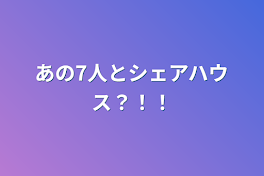 あの7人とシェアハウス？！！